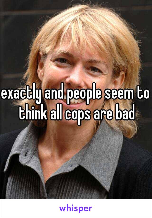 exactly and people seem to think all cops are bad