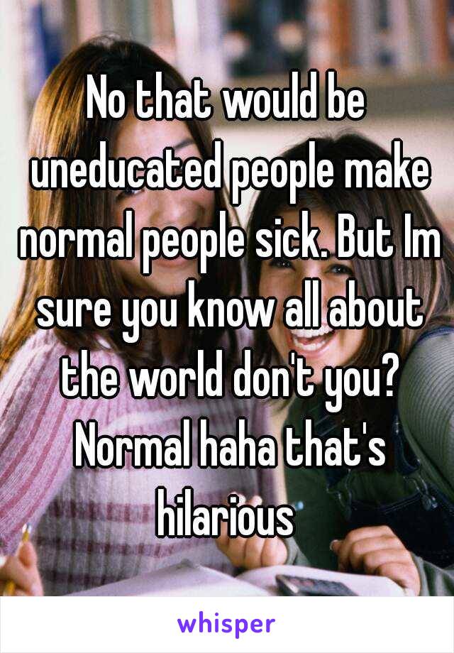 No that would be uneducated people make normal people sick. But Im sure you know all about the world don't you? Normal haha that's hilarious 