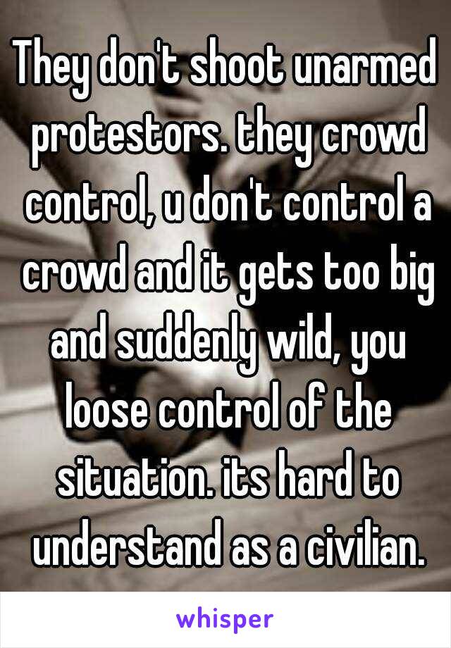 They don't shoot unarmed protestors. they crowd control, u don't control a crowd and it gets too big and suddenly wild, you loose control of the situation. its hard to understand as a civilian.