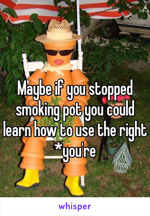 Maybe if you stopped smoking pot you could learn how to use the right *you're