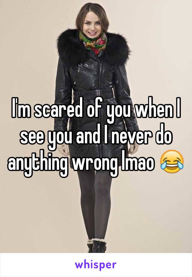 I'm scared of you when I see you and I never do anything wrong lmao 😂