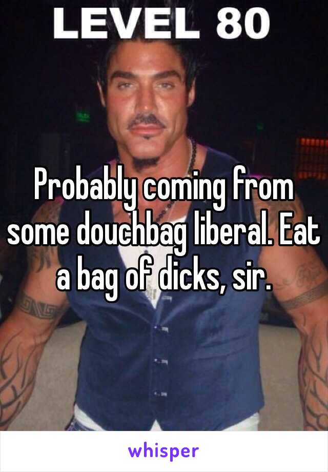 Probably coming from some douchbag liberal. Eat a bag of dicks, sir. 