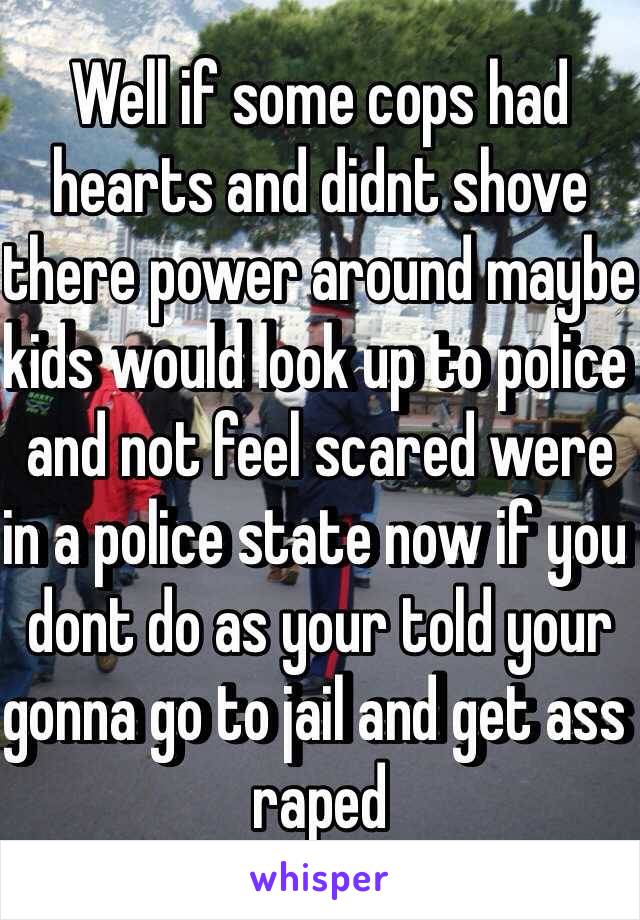 Well if some cops had hearts and didnt shove there power around maybe kids would look up to police and not feel scared were in a police state now if you dont do as your told your gonna go to jail and get ass raped 