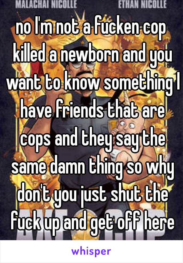 no I'm not a fucken cop killed a newborn and you want to know something I have friends that are cops and they say the same damn thing so why don't you just shut the fuck up and get off here