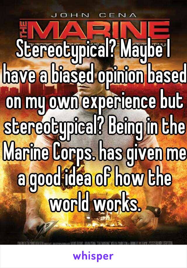 Stereotypical? Maybe I have a biased opinion based on my own experience but stereotypical? Being in the Marine Corps. has given me a good idea of how the world works.