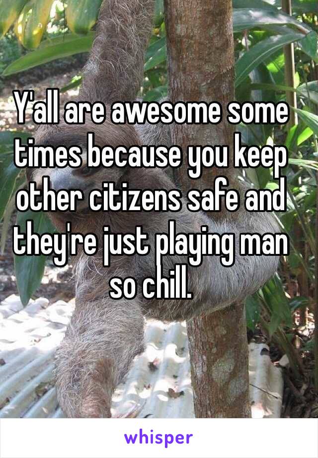 Y'all are awesome some times because you keep other citizens safe and they're just playing man so chill. 