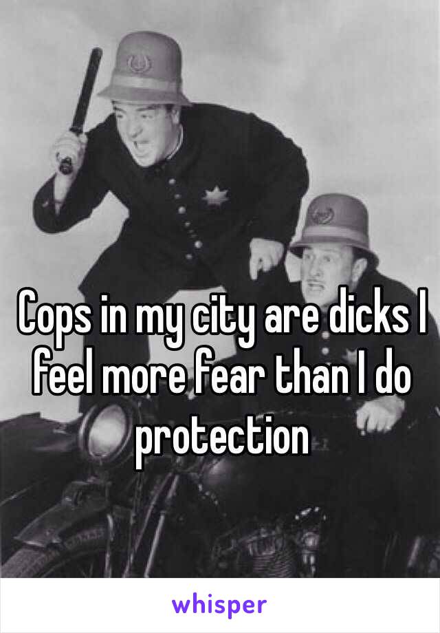 Cops in my city are dicks I feel more fear than I do protection 