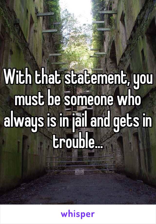 With that statement, you must be someone who always is in jail and gets in trouble...