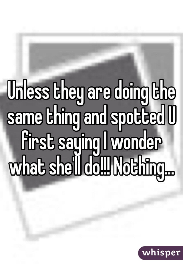 Unless they are doing the same thing and spotted U first saying I wonder what she'll do!!! Nothing...