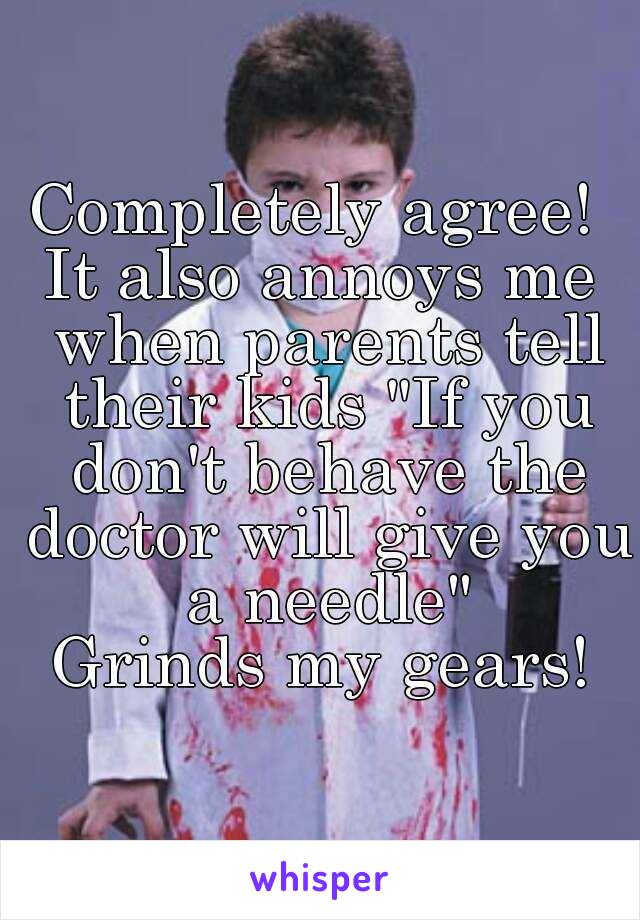 Completely agree! 
It also annoys me when parents tell their kids "If you don't behave the doctor will give you a needle"
Grinds my gears!