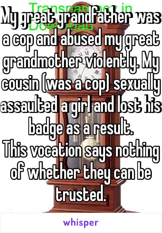 My great grandfather was a cop and abused my great grandmother violently. My cousin (was a cop) sexually assaulted a girl and lost his badge as a result. 
This vocation says nothing of whether they can be trusted. 