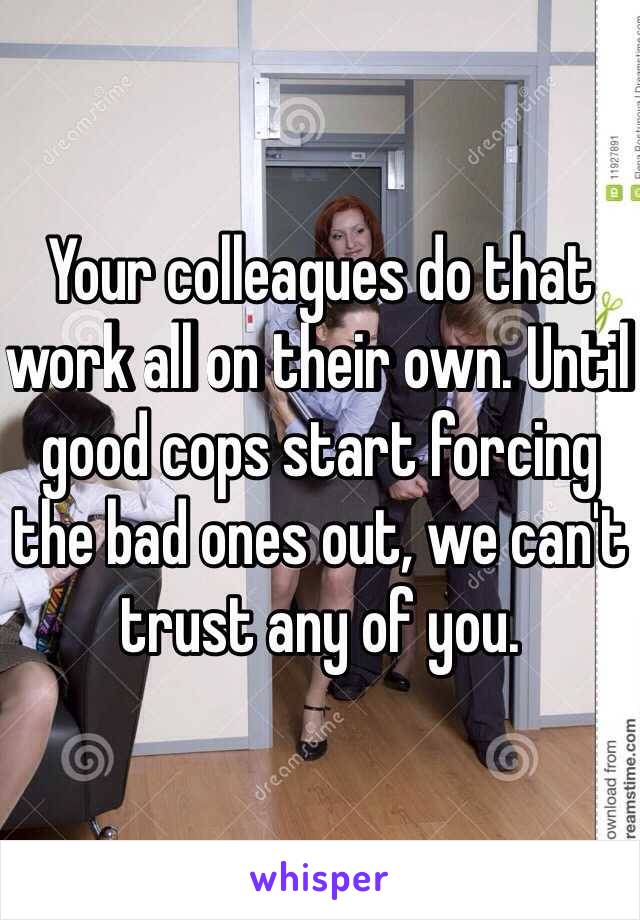 Your colleagues do that work all on their own. Until good cops start forcing the bad ones out, we can't trust any of you.