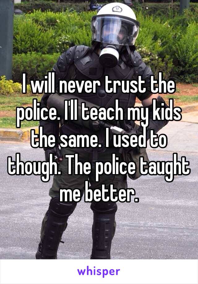 I will never trust the police. I'll teach my kids the same. I used to though. The police taught me better. 