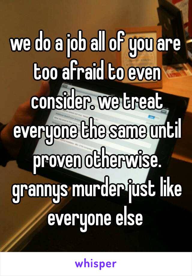 we do a job all of you are too afraid to even consider. we treat everyone the same until proven otherwise. grannys murder just like everyone else 