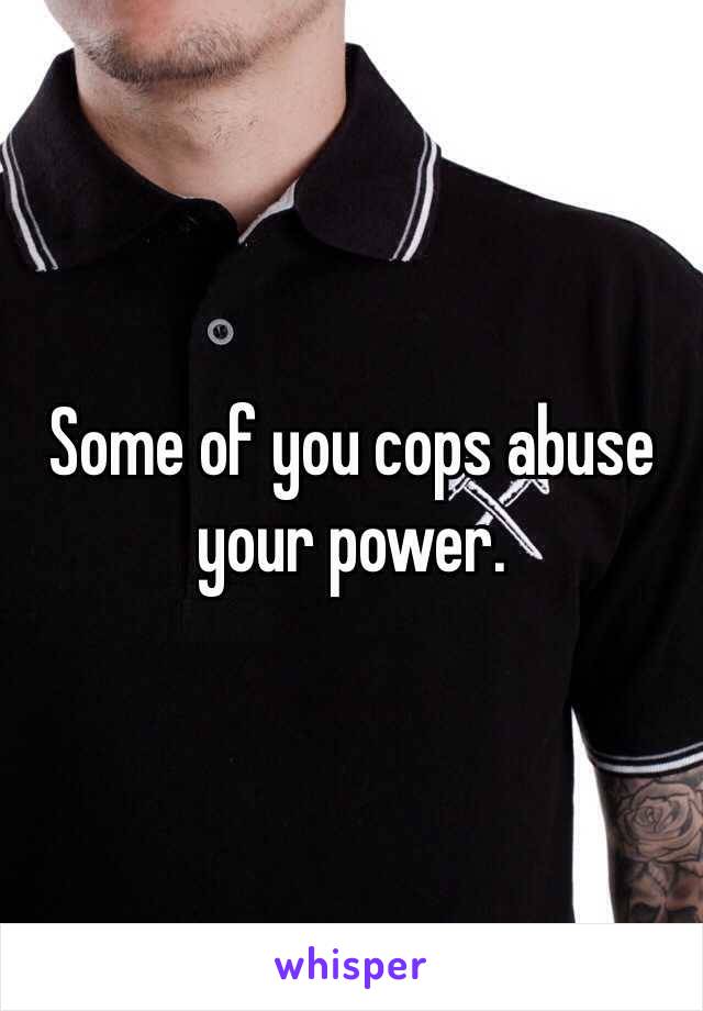 Some of you cops abuse your power.