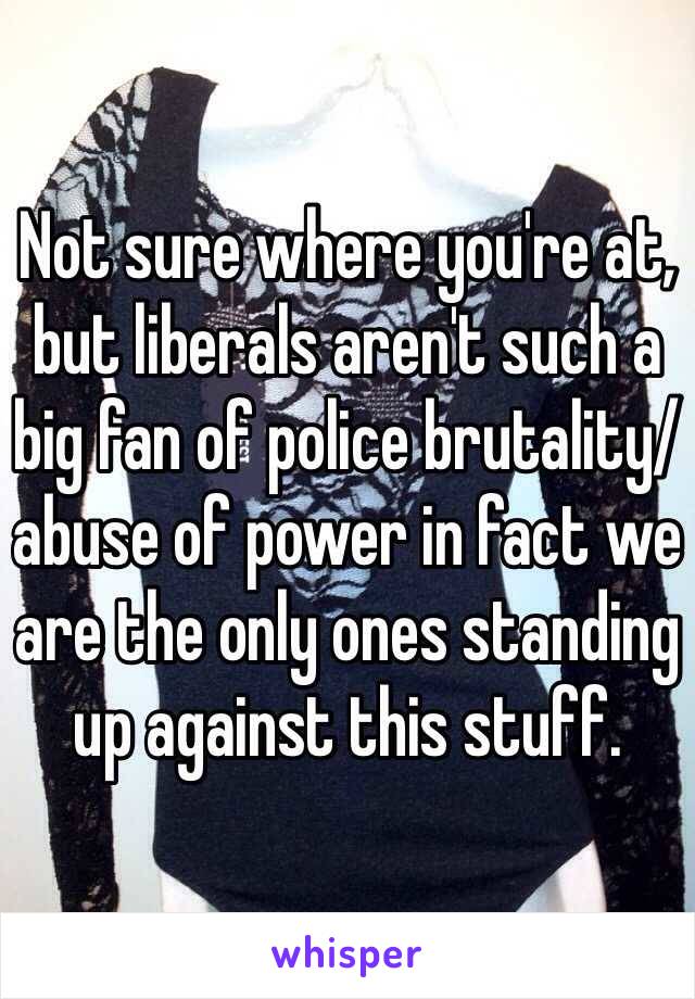 Not sure where you're at, but liberals aren't such a big fan of police brutality/abuse of power in fact we are the only ones standing up against this stuff. 