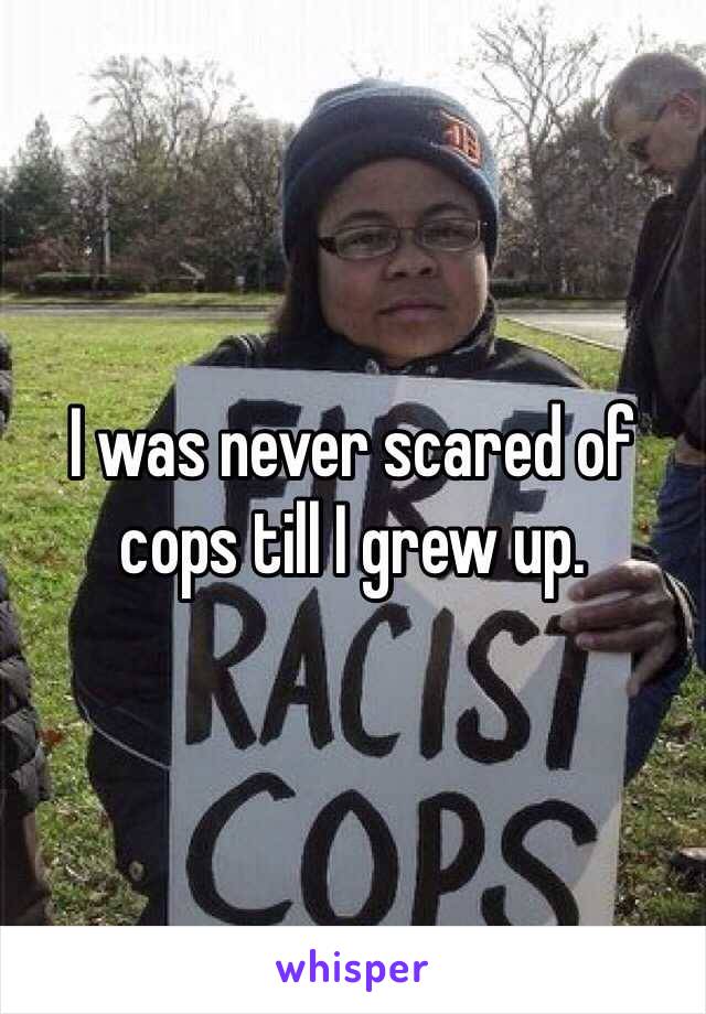 I was never scared of cops till I grew up. 