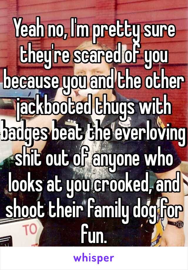 Yeah no, I'm pretty sure they're scared of you because you and the other jackbooted thugs with badges beat the everloving shit out of anyone who looks at you crooked, and shoot their family dog for fun. 