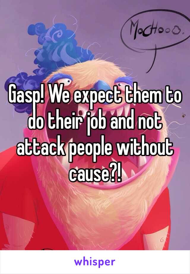 Gasp! We expect them to do their job and not attack people without cause?! 