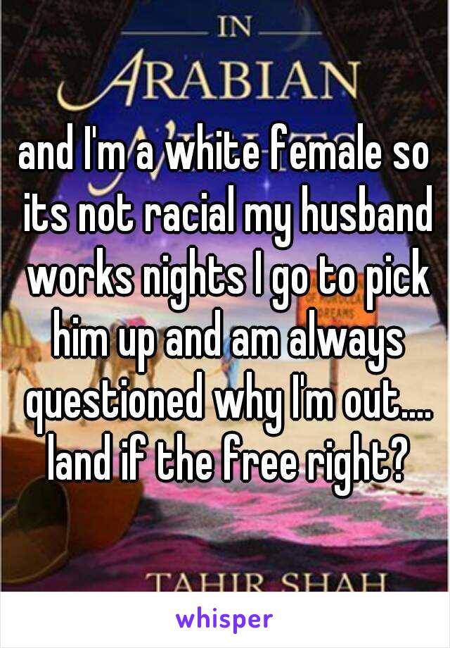 and I'm a white female so its not racial my husband works nights I go to pick him up and am always questioned why I'm out.... land if the free right?