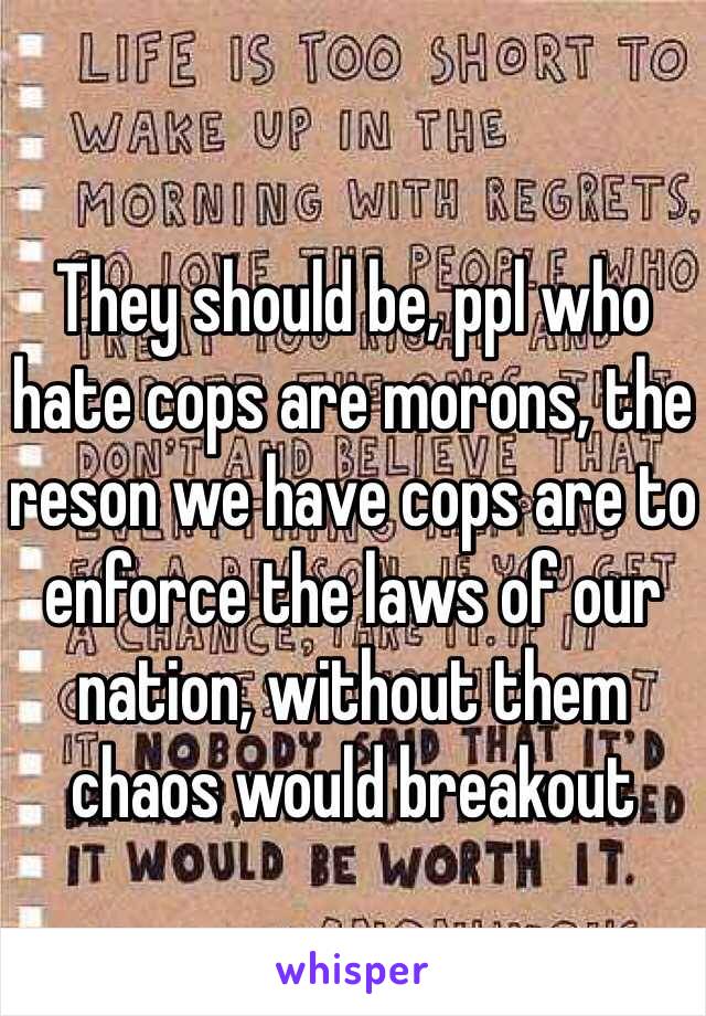 They should be, ppl who hate cops are morons, the reson we have cops are to enforce the laws of our nation, without them chaos would breakout 