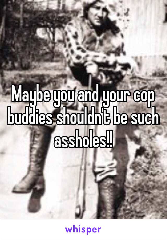 Maybe you and your cop buddies shouldn't be such assholes!!