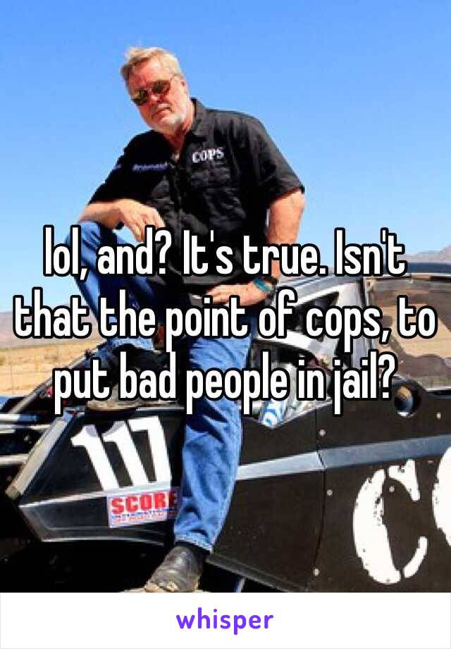 lol, and? It's true. Isn't that the point of cops, to put bad people in jail?