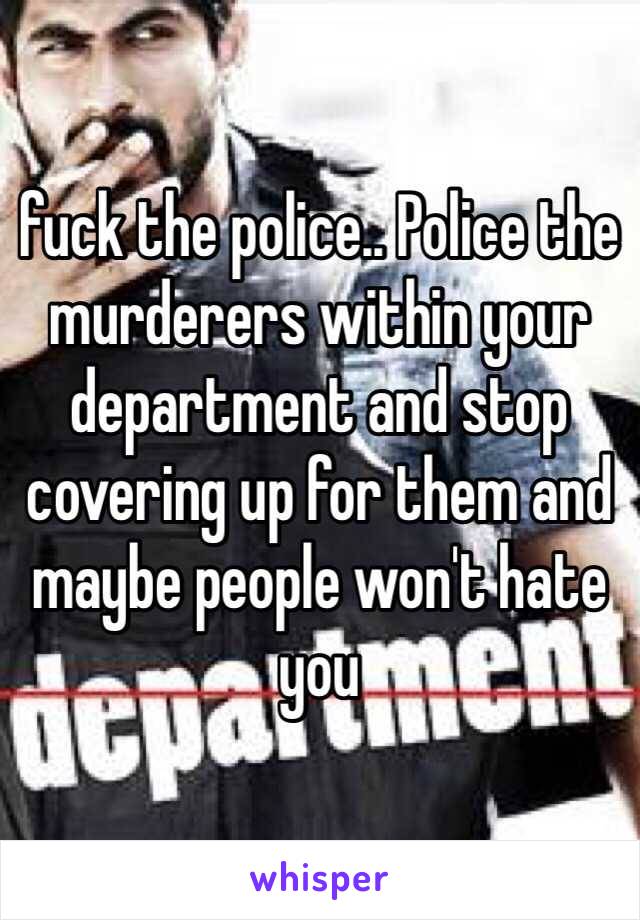 fuck the police.. Police the murderers within your department and stop covering up for them and maybe people won't hate you