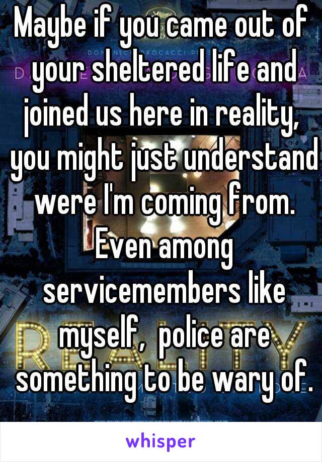 Maybe if you came out of your sheltered life and joined us here in reality,  you might just understand were I'm coming from. Even among servicemembers like myself,  police are something to be wary of.