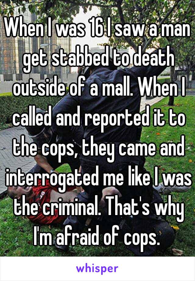 When I was 16 I saw a man get stabbed to death outside of a mall. When I called and reported it to the cops, they came and interrogated me like I was the criminal. That's why I'm afraid of cops. 