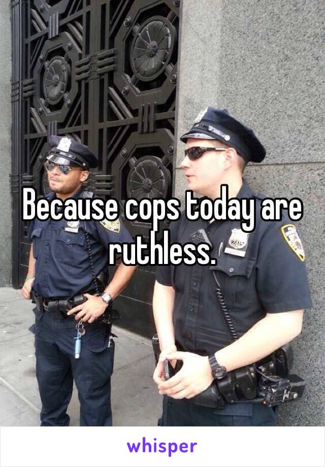 Because cops today are ruthless. 