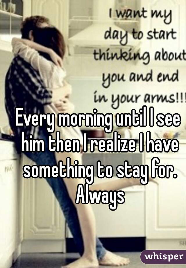 Every morning until I see him then I realize I have something to stay for. Always