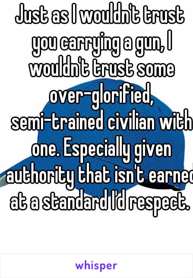 Just as I wouldn't trust you carrying a gun, I wouldn't trust some over-glorified, semi-trained civilian with one. Especially given authority that isn't earned at a standard I'd respect. 