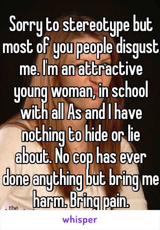 Sorry to stereotype but most of you people disgust me. I'm an attractive young woman, in school with all As and I have nothing to hide or lie about. No cop has ever done anything but bring me harm. Bring pain.