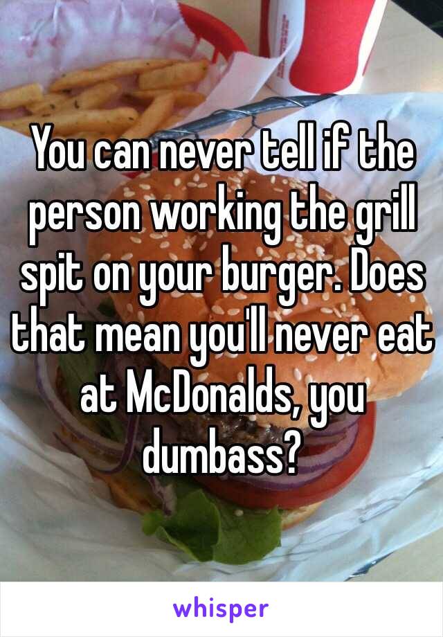 You can never tell if the person working the grill spit on your burger. Does that mean you'll never eat at McDonalds, you dumbass?