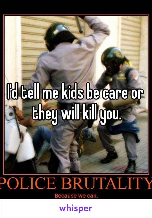 I'd tell me kids be care or they will kill you.