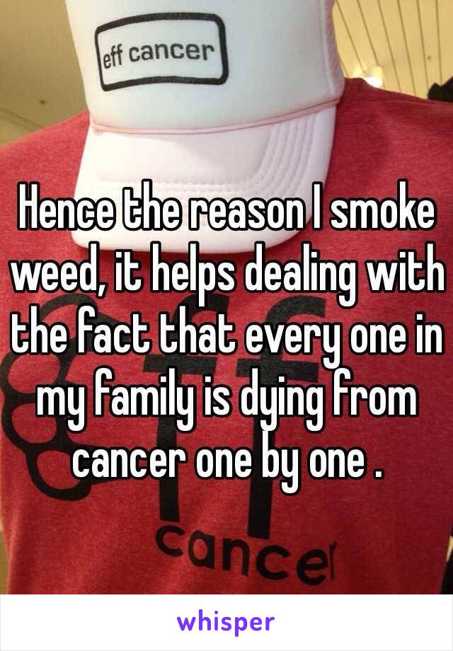 Hence the reason I smoke weed, it helps dealing with the fact that every one in my family is dying from cancer one by one .