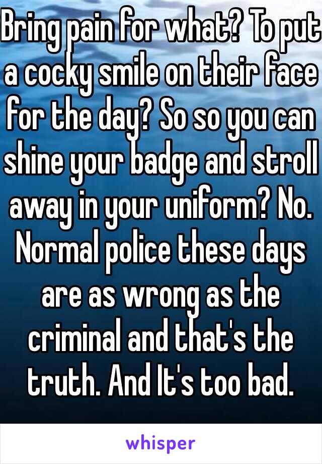 Bring pain for what? To put a cocky smile on their face for the day? So so you can shine your badge and stroll away in your uniform? No. Normal police these days are as wrong as the criminal and that's the truth. And It's too bad.
