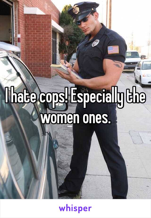 I hate cops! Especially the women ones. 