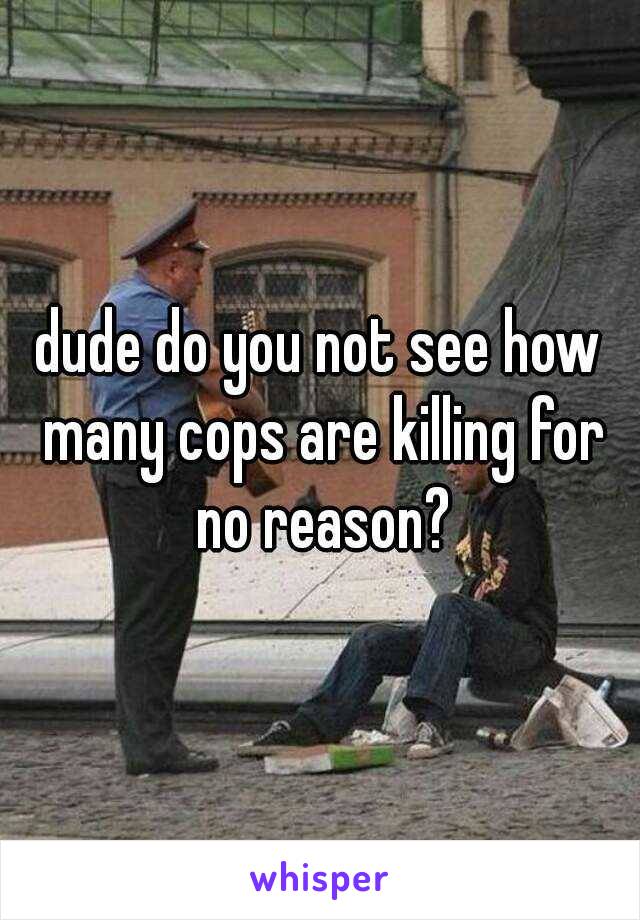 dude do you not see how many cops are killing for no reason?