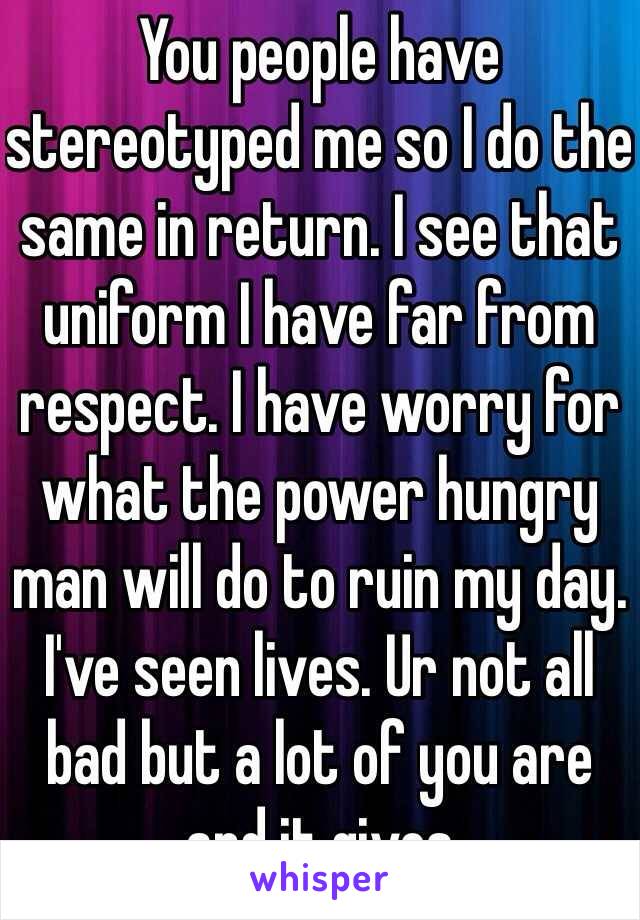 You people have stereotyped me so I do the same in return. I see that uniform I have far from respect. I have worry for what the power hungry man will do to ruin my day. I've seen lives. Ur not all bad but a lot of you are and it gives 