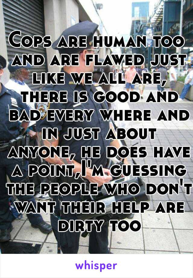 Cops are human too and are flawed just like we all are, there is good and bad every where and in just about anyone, he does have a point,I'm guessing the people who don't want their help are dirty too