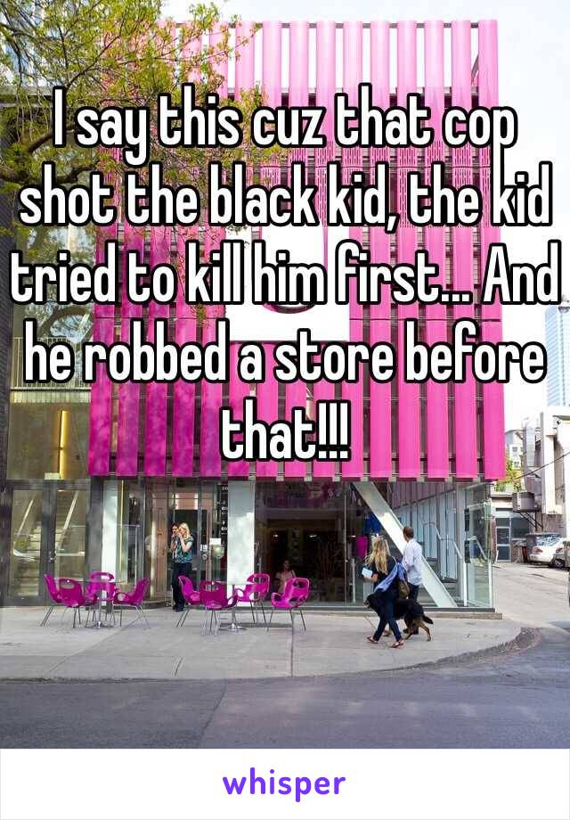 I say this cuz that cop shot the black kid, the kid tried to kill him first... And he robbed a store before that!!!