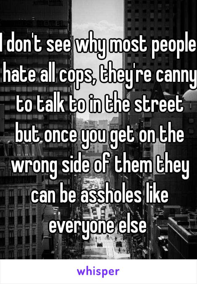 I don't see why most people hate all cops, they're canny to talk to in the street but once you get on the wrong side of them they can be assholes like everyone else 