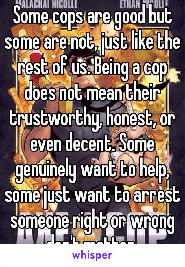 Some cops are good but some are not, just like the rest of us. Being a cop does not mean their trustworthy, honest, or even decent. Some genuinely want to help, some just want to arrest someone right or wrong don't matter. 