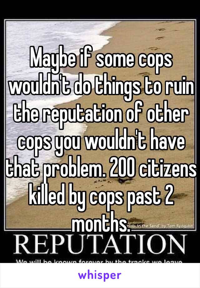 Maybe if some cops wouldn't do things to ruin the reputation of other cops you wouldn't have that problem. 200 citizens killed by cops past 2 months. 