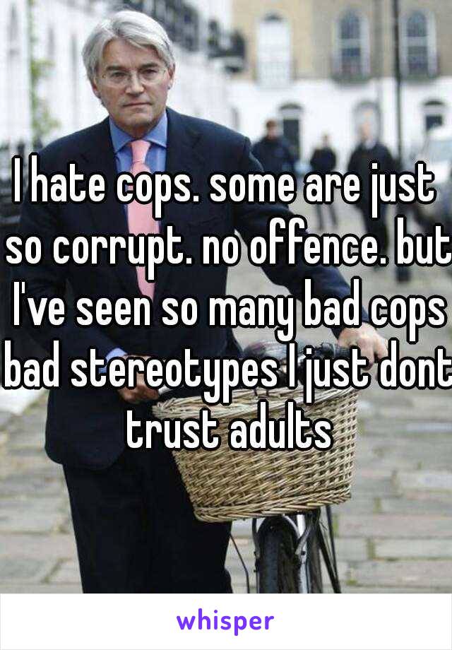 I hate cops. some are just so corrupt. no offence. but I've seen so many bad cops bad stereotypes I just dont trust adults