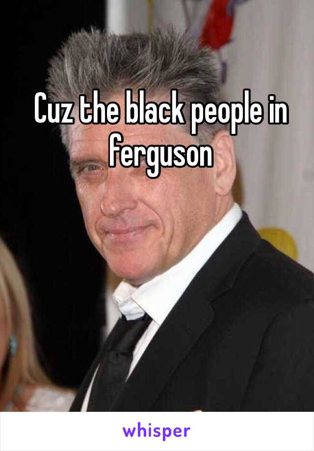 Cuz the black people in ferguson 