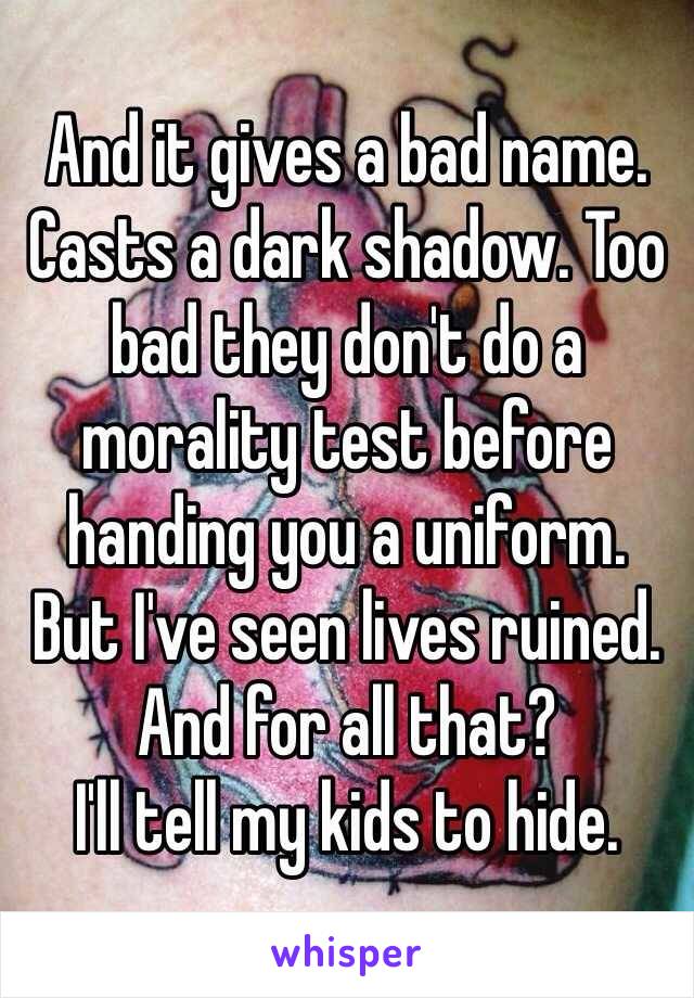 And it gives a bad name.  Casts a dark shadow. Too bad they don't do a morality test before handing you a uniform. 
But I've seen lives ruined. 
And for all that?
I'll tell my kids to hide. 