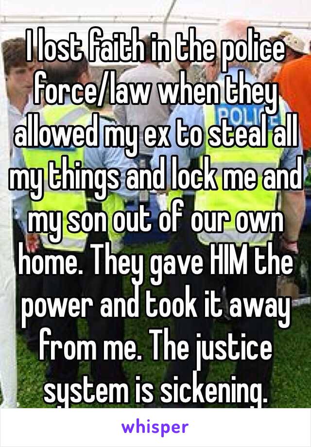 I lost faith in the police force/law when they allowed my ex to steal all my things and lock me and my son out of our own home. They gave HIM the power and took it away from me. The justice system is sickening. 